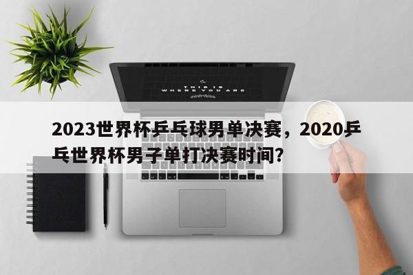 2023世界杯乒乓球男单决赛,2020乒乓世界杯男子单打决赛时间?