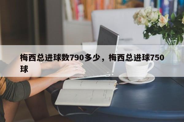 梅西总进球数790多少,梅西总进球750球