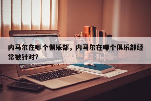 内马尔在哪个俱乐部,内马尔在哪个俱乐部经常被针对?