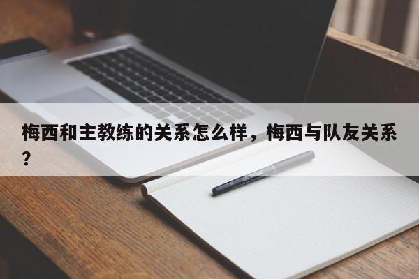 梅西和主教练的关系怎么样,梅西与队友关系?