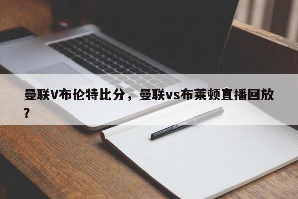 曼联V布伦特比分,曼联vs布莱顿直播回放?