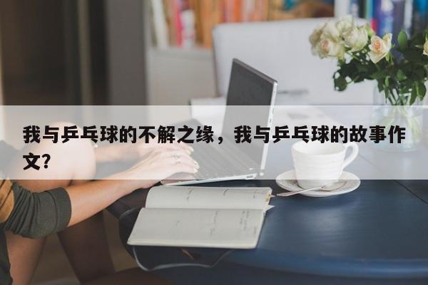 我与乒乓球的不解之缘,我与乒乓球的故事作文?