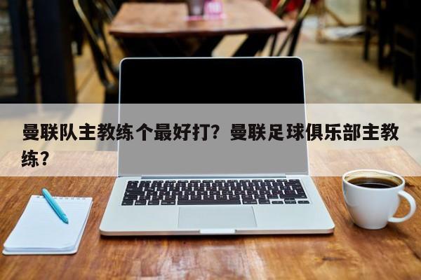 曼联队主教练个最好打?曼联足球俱乐部主教练?