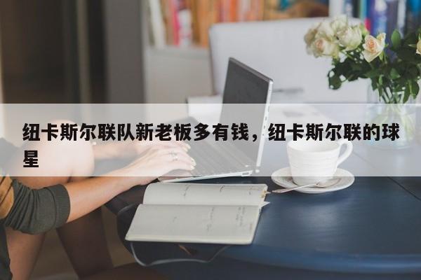 纽卡斯尔联队新老板多有钱,纽卡斯尔联的球星