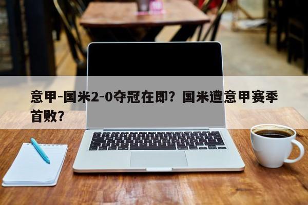 意甲-国米2-0夺冠在即?国米遭意甲赛季首败?
