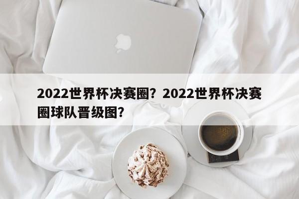 2022世界杯决赛圈?2022世界杯决赛圈球队晋级图?