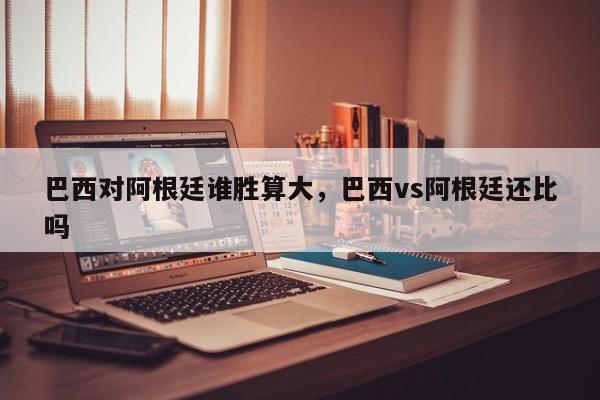 巴西对阿根廷谁胜算大,巴西vs阿根廷还比吗