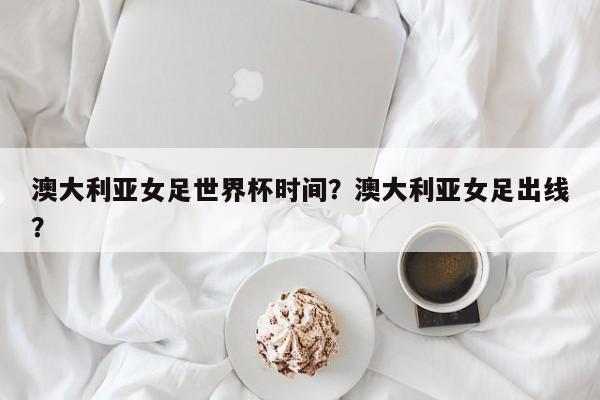 澳大利亚女足世界杯时间?澳大利亚女足出线?