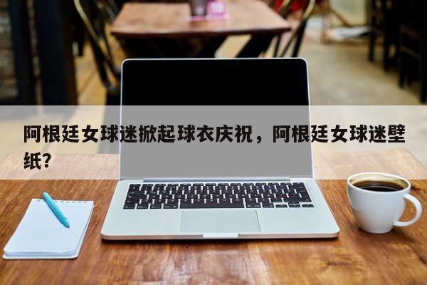 阿根廷女球迷掀起球衣庆祝,阿根廷女球迷壁纸?