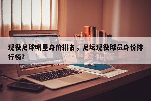 现役足球明星身价排名,足坛现役球员身价排行榜?