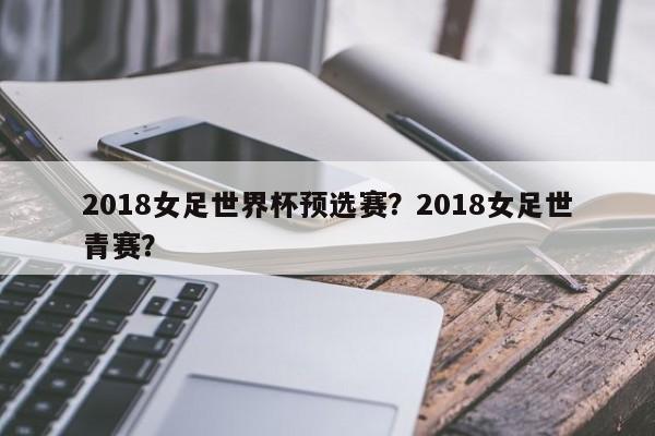 2018女足世界杯预选赛?2018女足世青赛?