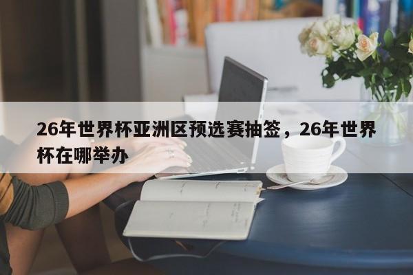 26年世界杯亚洲区预选赛抽签,26年世界杯在哪举办
