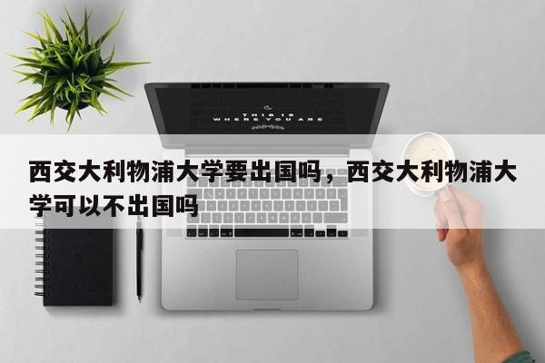 西交大利物浦大学要出国吗,西交大利物浦大学可以不出国吗