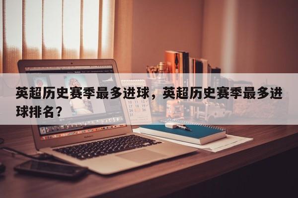 英超历史赛季最多进球,英超历史赛季最多进球排名?
