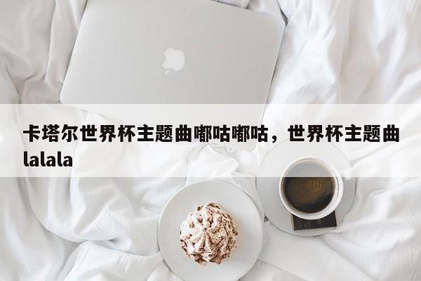 卡塔尔世界杯主题曲嘟咕嘟咕,世界杯主题曲lalala