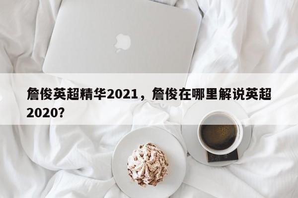 詹俊英超精华2021,詹俊在哪里解说英超2020?