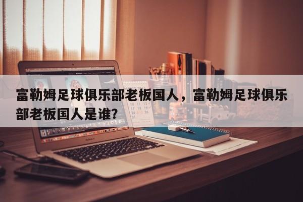 富勒姆足球俱乐部老板国人,富勒姆足球俱乐部老板国人是谁?