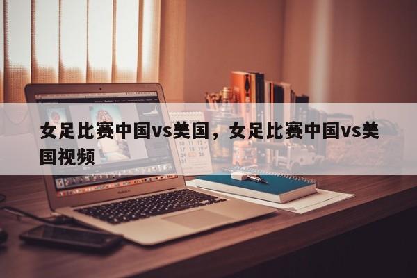 女足比赛中国vs美国,女足比赛中国vs美国视频