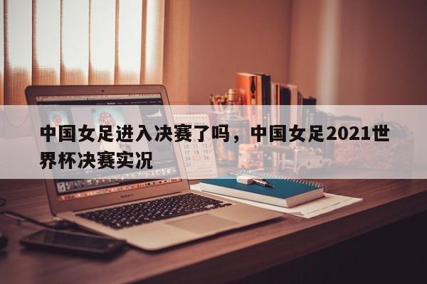 中国女足进入决赛了吗,中国女足2021世界杯决赛实况