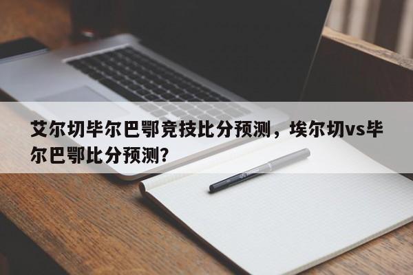 艾尔切毕尔巴鄂竞技比分预测,埃尔切vs毕尔巴鄂比分预测?