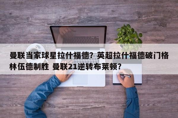 曼联当家球星拉什福德?英超拉什福德破门格林伍德制胜 曼联21逆转布莱顿?