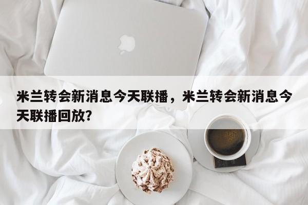 米兰转会新消息今天联播,米兰转会新消息今天联播回放?