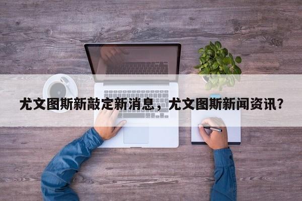 尤文图斯新敲定新消息,尤文图斯新闻资讯?