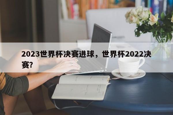 2023世界杯决赛进球,世界杯2022决赛?