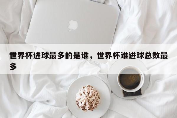 世界杯进球最多的是谁,世界杯谁进球总数最多