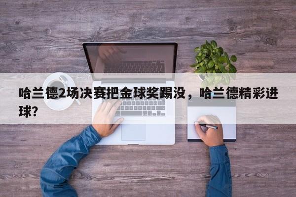 哈兰德2场决赛把金球奖踢没,哈兰德精彩进球?