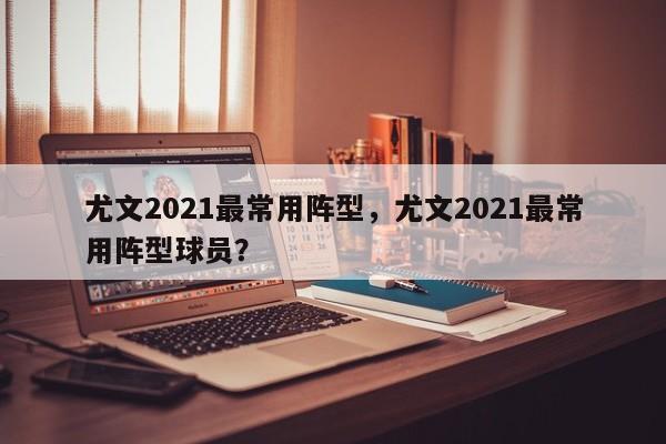尤文2021最常用阵型,尤文2021最常用阵型球员?
