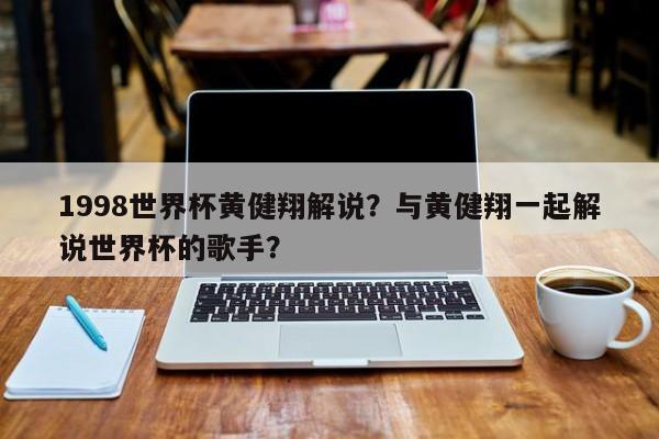 1998世界杯黄健翔解说?与黄健翔一起解说世界杯的歌手?