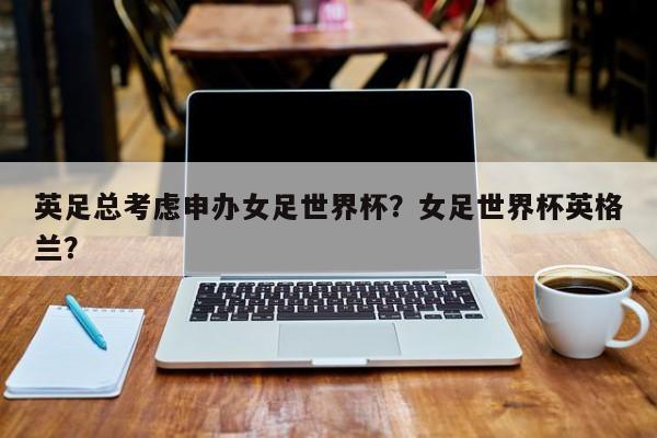 英足总考虑申办女足世界杯?女足世界杯英格兰?