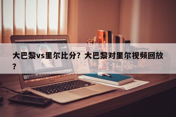 大巴黎vs里尔比分?大巴黎对里尔视频回放?