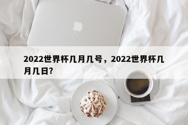 2022世界杯几月几号,2022世界杯几月几日?