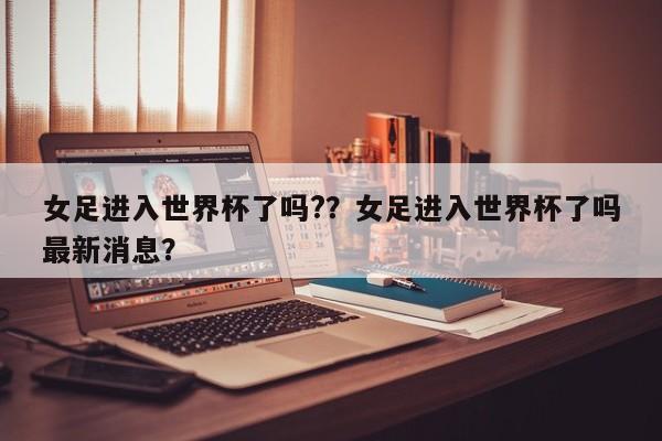 女足进入世界杯了吗??女足进入世界杯了吗最新消息?