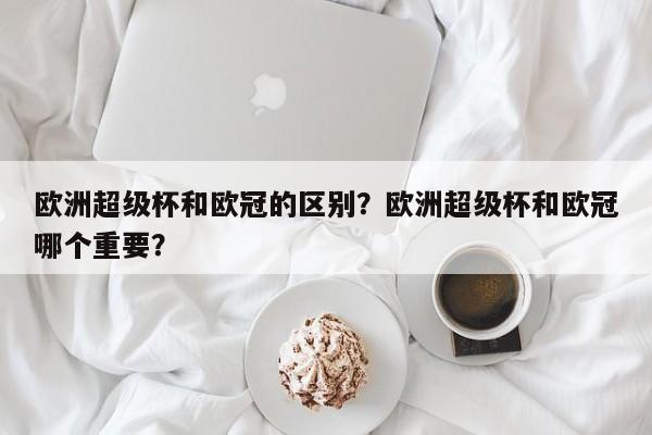 欧洲超级杯和欧冠的区别?欧洲超级杯和欧冠哪个重要?