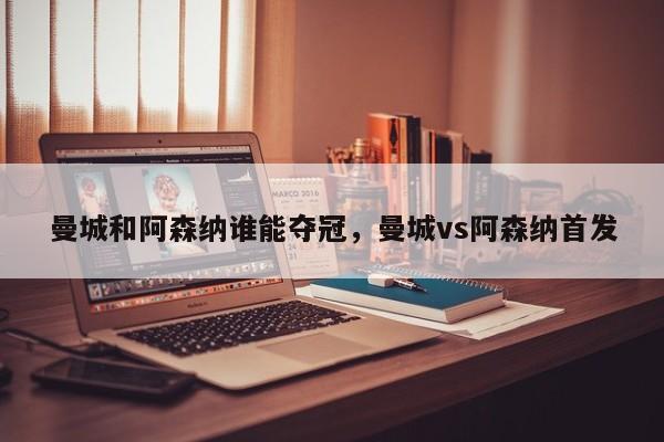 曼城和阿森纳谁能夺冠,曼城vs阿森纳首发
