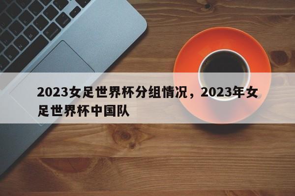 2023女足世界杯分组情况,2023年女足世界杯中国队