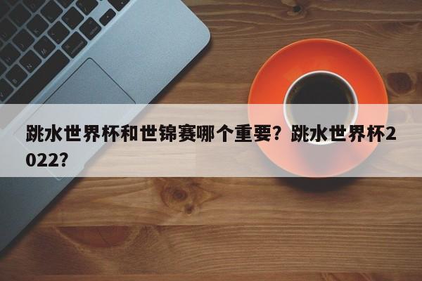 跳水世界杯和世锦赛哪个重要?跳水世界杯2022?