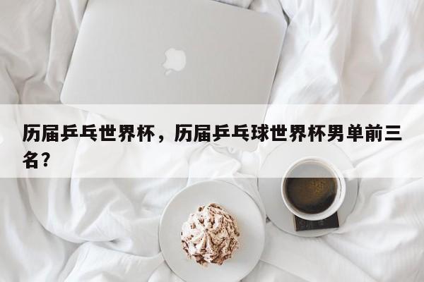 历届乒乓世界杯,历届乒乓球世界杯男单前三名?