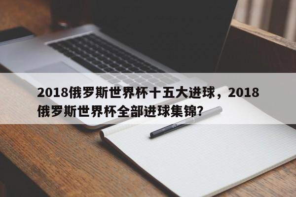 2018俄罗斯世界杯十五大进球,2018俄罗斯世界杯全部进球集锦?