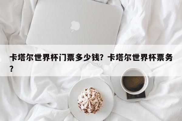 卡塔尔世界杯门票多少钱?卡塔尔世界杯票务?