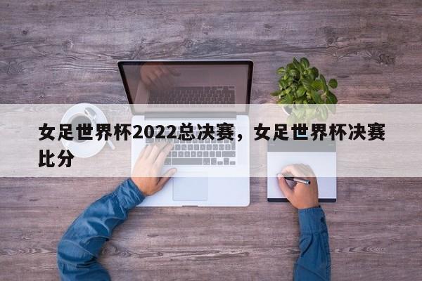 女足世界杯2022总决赛,女足世界杯决赛比分